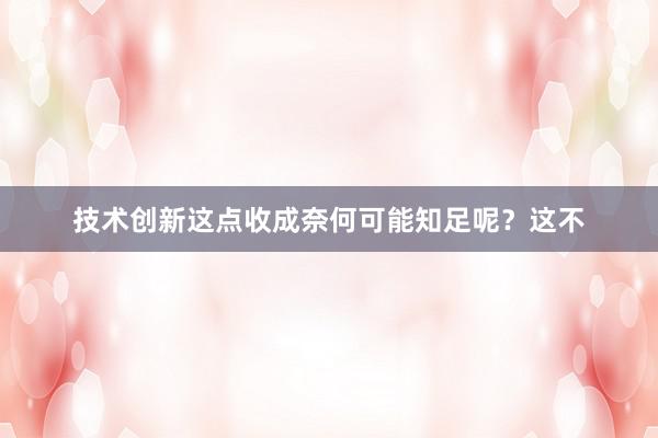 技术创新这点收成奈何可能知足呢？这不