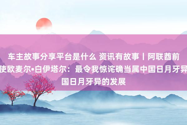 车主故事分享平台是什么 资讯有故事丨阿联酋前驻华大使欧麦尔•白伊塔尔：最令我惊诧确当属中国日月牙异的发展