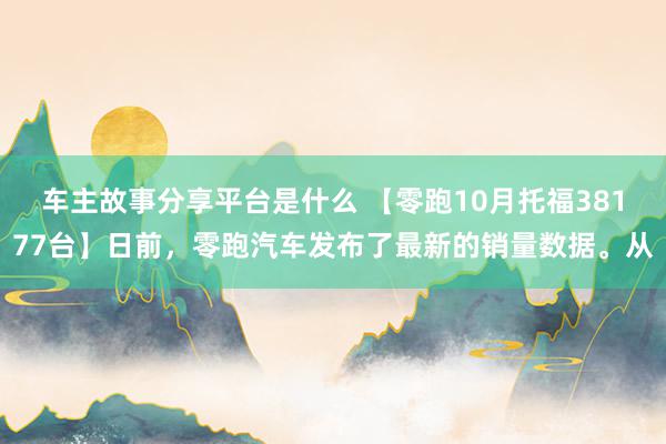 车主故事分享平台是什么 【零跑10月托福38177台】日前，零跑汽车发布了最新的销量数据。从