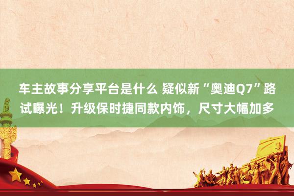 车主故事分享平台是什么 疑似新“奥迪Q7”路试曝光！升级保时捷同款内饰，尺寸大幅加多