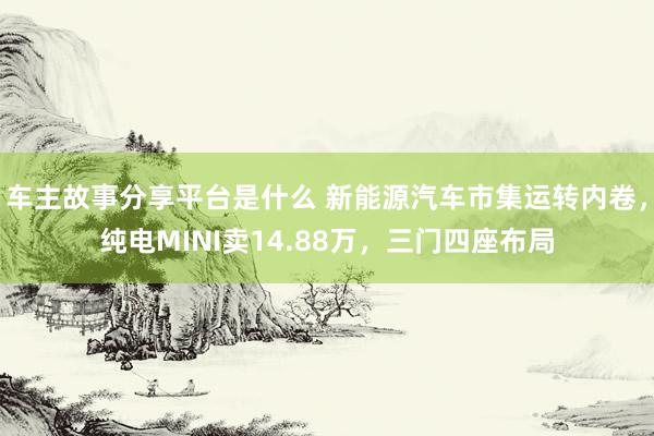 车主故事分享平台是什么 新能源汽车市集运转内卷，纯电MINI卖14.88万，三门四座布局