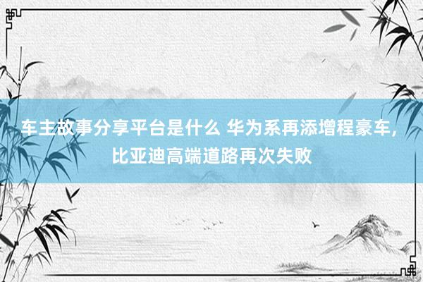 车主故事分享平台是什么 华为系再添增程豪车, 比亚迪高端道路再次失败