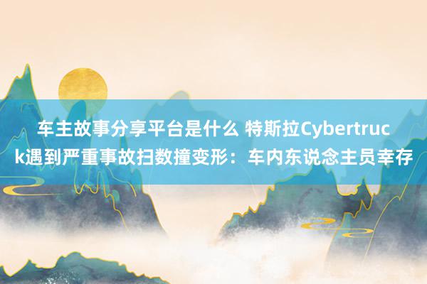 车主故事分享平台是什么 特斯拉Cybertruck遇到严重事故扫数撞变形：车内东说念主员幸存