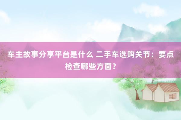 车主故事分享平台是什么 二手车选购关节：要点检查哪些方面？