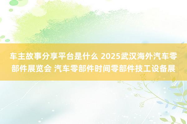 车主故事分享平台是什么 2025武汉海外汽车零部件展览会 汽车零部件时间零部件技工设备展