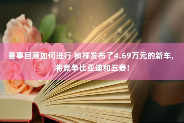 赛事回顾如何进行 祯祥发布了4.69万元的新车, 将竞争比亚迪和五菱!