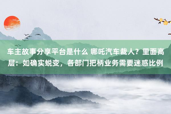 车主故事分享平台是什么 哪吒汽车裁人？里面高层：如确实蜕变，各部门把柄业务需要迷惑比例