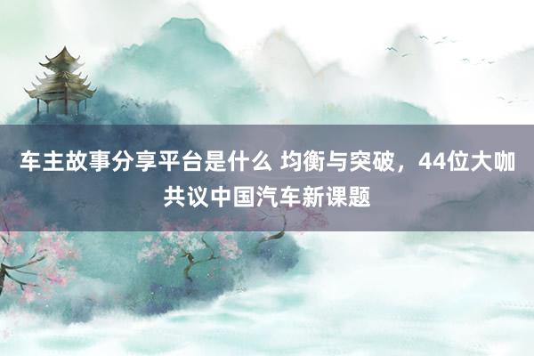 车主故事分享平台是什么 均衡与突破，44位大咖共议中国汽车新课题