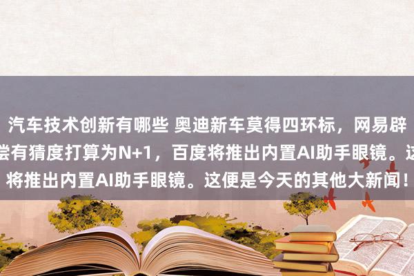 汽车技术创新有哪些 奥迪新车莫得四环标，网易辟谣洗钱，传哪吒裁人补偿有猜度打算为N+1，百度将推出内置AI助手眼镜。这便是今天的其他大新闻！