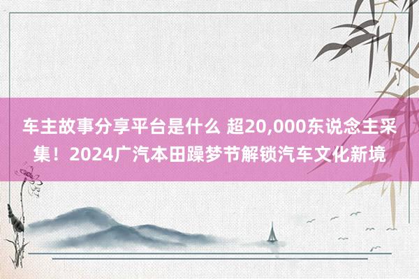 车主故事分享平台是什么 超20,000东说念主采集！2024广汽本田躁梦节解锁汽车文化新境