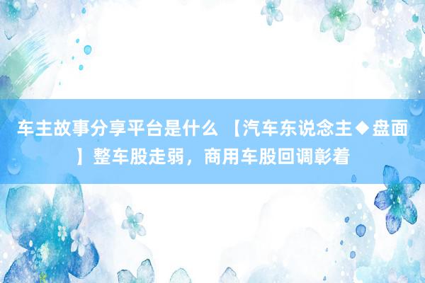 车主故事分享平台是什么 【汽车东说念主◆盘面】整车股走弱，商用车股回调彰着