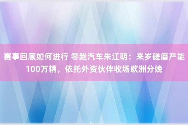 赛事回顾如何进行 零跑汽车朱江明：来岁磋磨产能100万辆，依托外资伙伴收场欧洲分娩