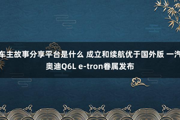 车主故事分享平台是什么 成立和续航优于国外版 一汽奥迪Q6L e-tron眷属发布