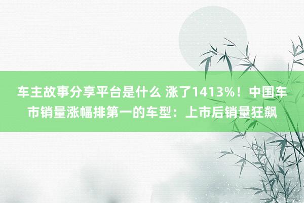 车主故事分享平台是什么 涨了1413%！中国车市销量涨幅排第一的车型：上市后销量狂飙