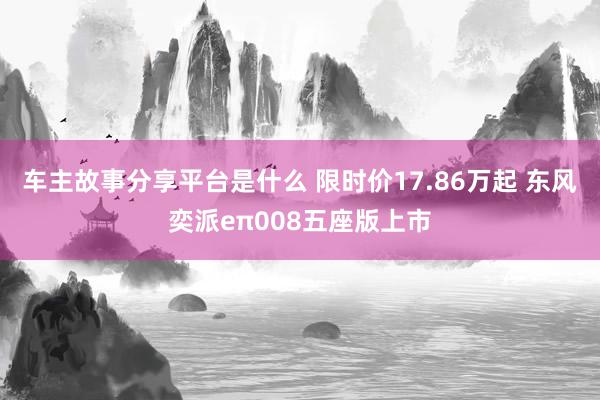 车主故事分享平台是什么 限时价17.86万起 东风奕派eπ008五座版上市