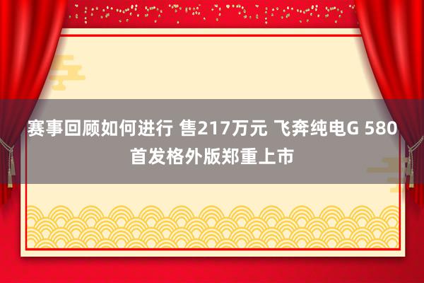 赛事回顾如何进行 售217万元 飞奔纯电G 580首发格外版郑重上市