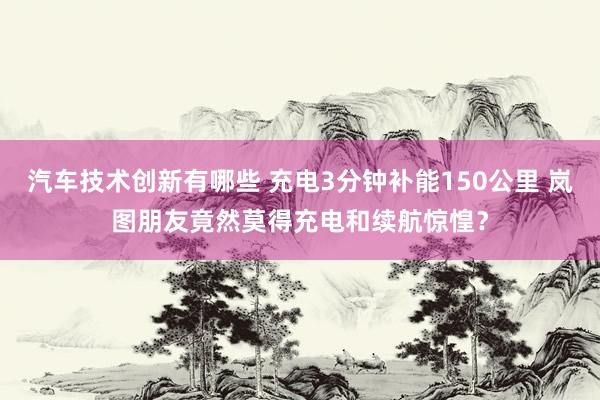 汽车技术创新有哪些 充电3分钟补能150公里 岚图朋友竟然莫得充电和续航惊惶？