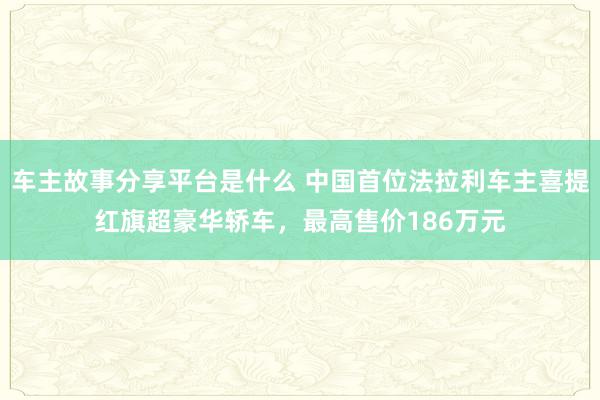 车主故事分享平台是什么 中国首位法拉利车主喜提红旗超豪华轿车，最高售价186万元