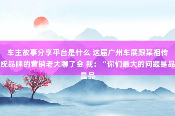 车主故事分享平台是什么 这届广州车展跟某祖传统品牌的营销老大聊了会 我：“你们最大的问题是品