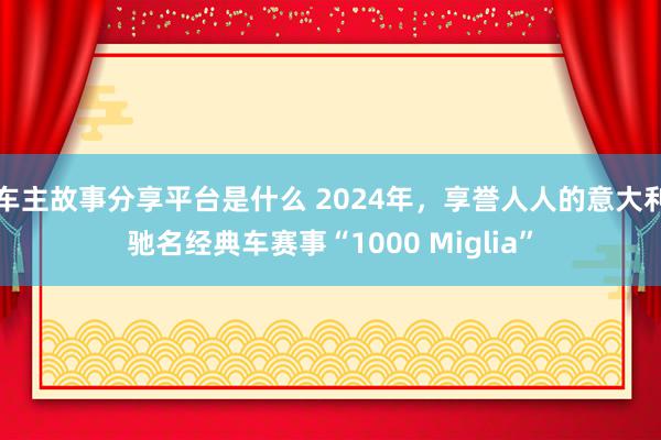 车主故事分享平台是什么 2024年，享誉人人的意大利驰名经典车赛事“1000 Miglia”