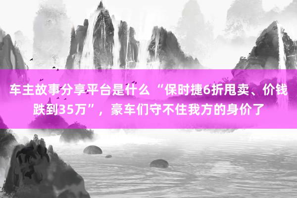 车主故事分享平台是什么 “保时捷6折甩卖、价钱跌到35万”，豪车们守不住我方的身价了