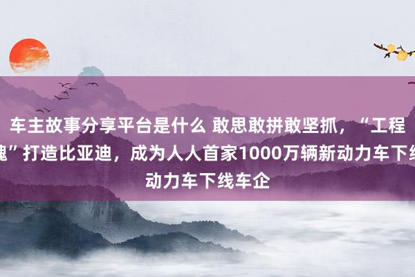 车主故事分享平台是什么 敢思敢拼敢坚抓，“工程师之魂”打造比亚迪，成为人人首家1000万辆新动力车下线车企