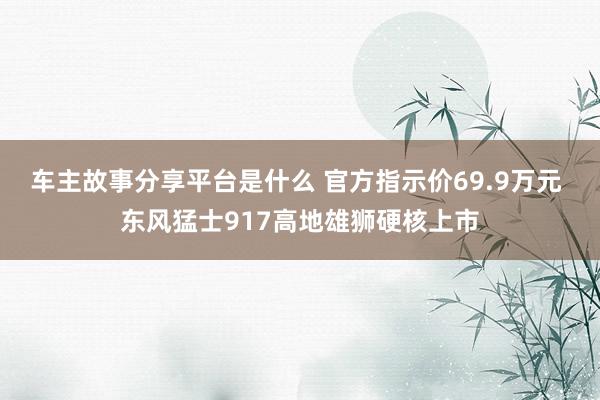 车主故事分享平台是什么 官方指示价69.9万元 东风猛士917高地雄狮硬核上市