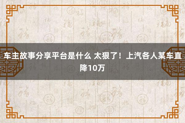 车主故事分享平台是什么 太狠了！上汽各人某车直降10万