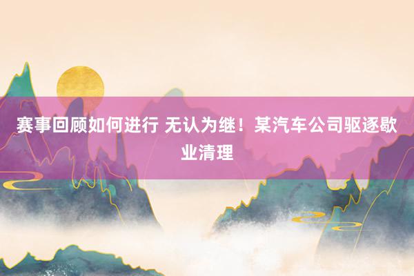 赛事回顾如何进行 无认为继！某汽车公司驱逐歇业清理