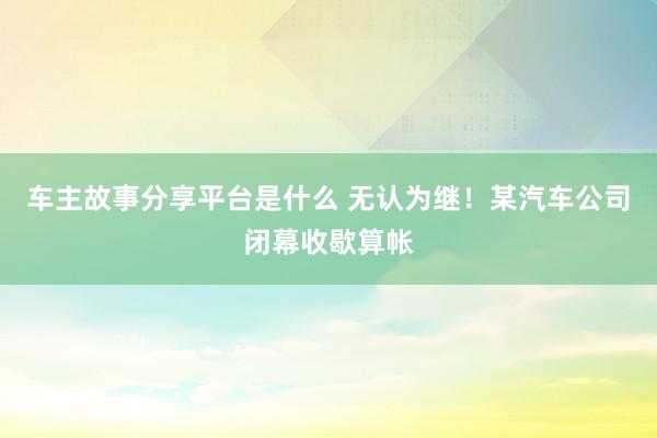 车主故事分享平台是什么 无认为继！某汽车公司闭幕收歇算帐