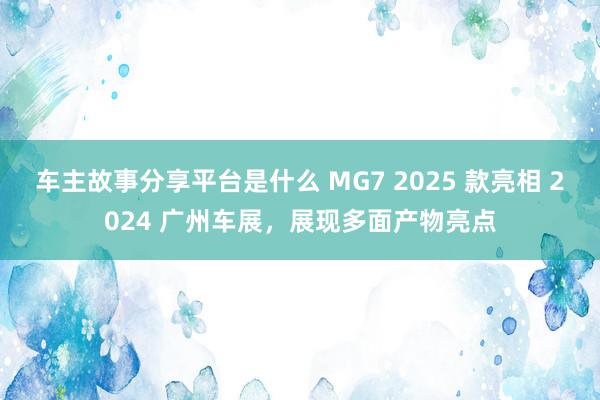 车主故事分享平台是什么 MG7 2025 款亮相 2024 广州车展，展现多面产物亮点