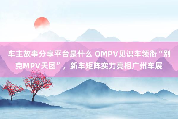 车主故事分享平台是什么 OMPV见识车领衔“别克MPV天团”，新车矩阵实力亮相广州车展