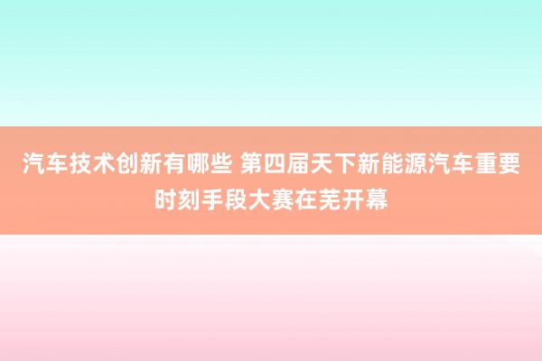 汽车技术创新有哪些 第四届天下新能源汽车重要时刻手段大赛在芜开幕