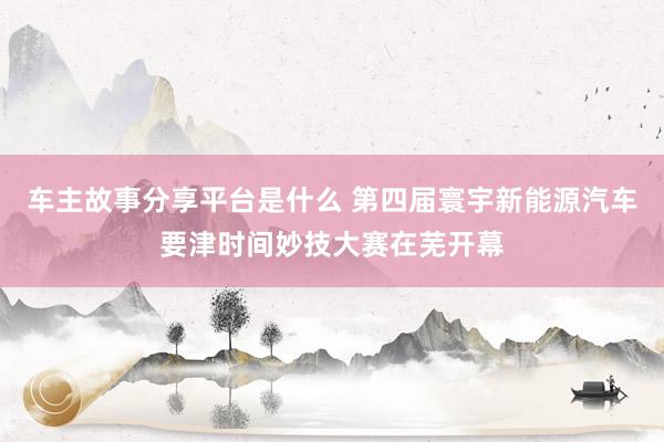 车主故事分享平台是什么 第四届寰宇新能源汽车要津时间妙技大赛在芜开幕