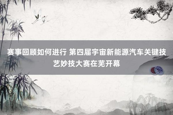 赛事回顾如何进行 第四届宇宙新能源汽车关键技艺妙技大赛在芜开幕