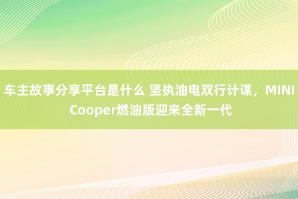 车主故事分享平台是什么 坚执油电双行计谋，MINI Cooper燃油版迎来全新一代