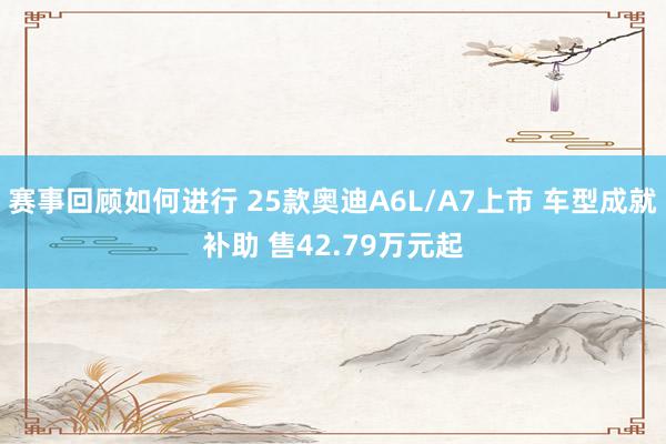 赛事回顾如何进行 25款奥迪A6L/A7上市 车型成就补助 售42.79万元起