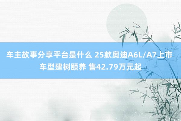 车主故事分享平台是什么 25款奥迪A6L/A7上市 车型建树颐养 售42.79万元起