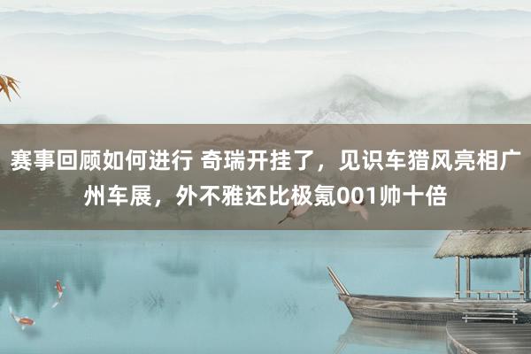 赛事回顾如何进行 奇瑞开挂了，见识车猎风亮相广州车展，外不雅还比极氪001帅十倍