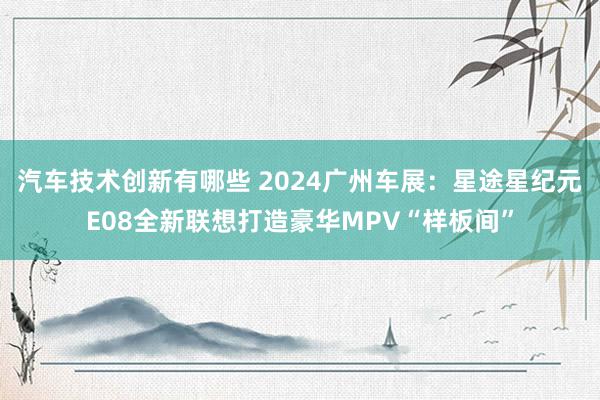 汽车技术创新有哪些 2024广州车展：星途星纪元E08全新联想打造豪华MPV“样板间”