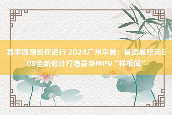 赛事回顾如何进行 2024广州车展：星途星纪元E08全新诡计打造豪华MPV“样板间”