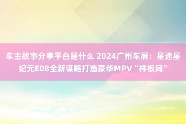 车主故事分享平台是什么 2024广州车展：星途星纪元E08全新谋略打造豪华MPV“样板间”