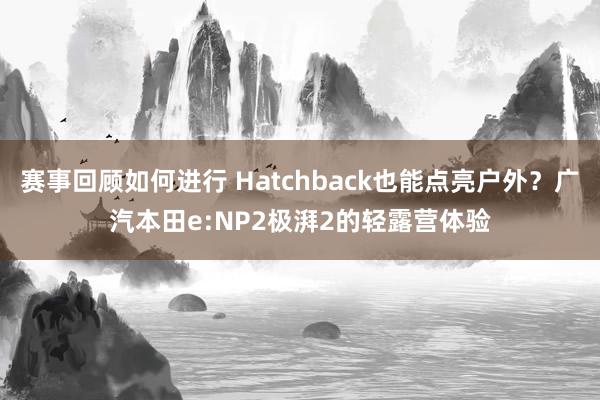 赛事回顾如何进行 Hatchback也能点亮户外？广汽本田e:NP2极湃2的轻露营体验