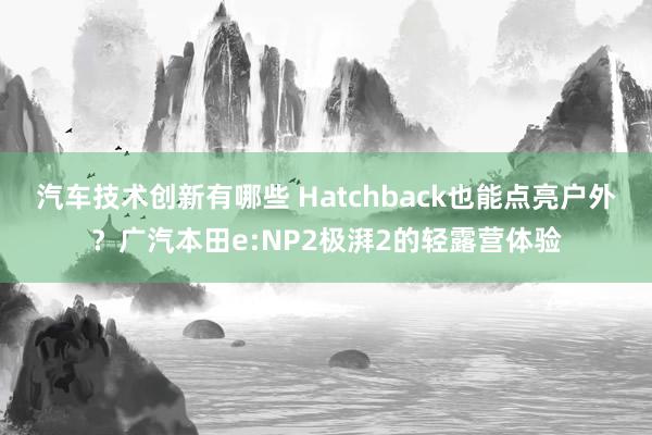 汽车技术创新有哪些 Hatchback也能点亮户外？广汽本田e:NP2极湃2的轻露营体验