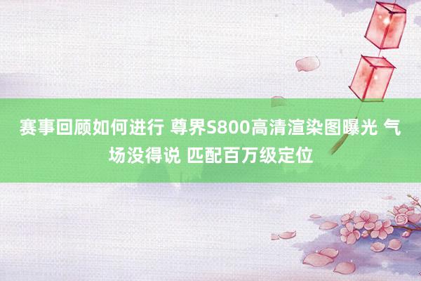 赛事回顾如何进行 尊界S800高清渲染图曝光 气场没得说 匹配百万级定位