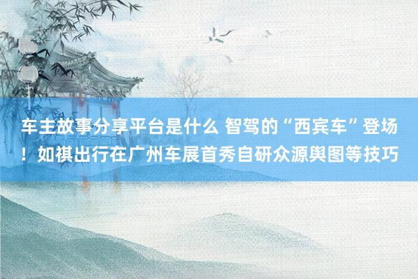 车主故事分享平台是什么 智驾的“西宾车”登场！如祺出行在广州车展首秀自研众源舆图等技巧