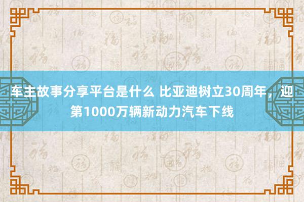 车主故事分享平台是什么 比亚迪树立30周年，迎第1000万辆新动力汽车下线