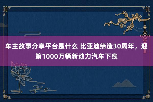 车主故事分享平台是什么 比亚迪缔造30周年，迎第1000万辆新动力汽车下线