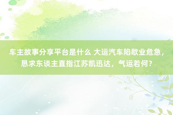 车主故事分享平台是什么 大运汽车陷歇业危急，恳求东谈主直指江苏凯迅达，气运若何？