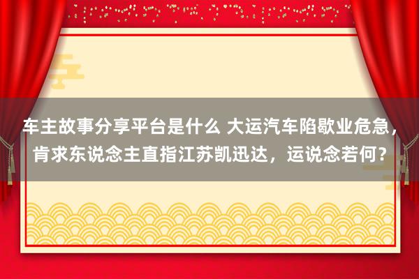 车主故事分享平台是什么 大运汽车陷歇业危急，肯求东说念主直指江苏凯迅达，运说念若何？